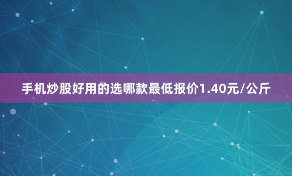 手机炒股好用的选哪款最低报价1.40元/公斤