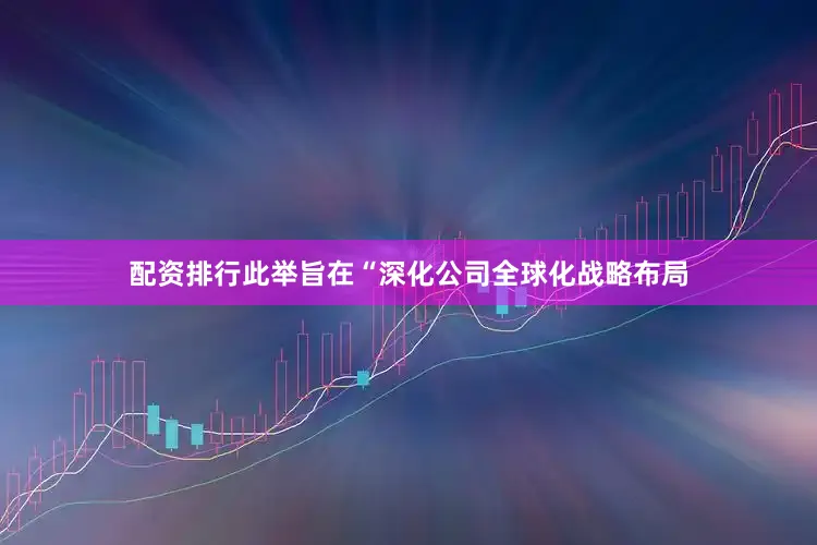 配资排行此举旨在“深化公司全球化战略布局