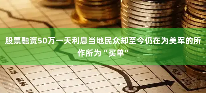 股票融资50万一天利息当地民众却至今仍在为美军的所作所为“买单”