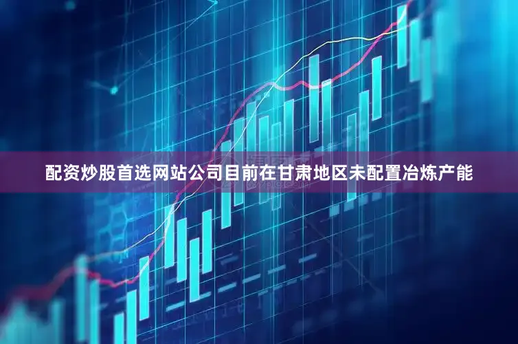 配资炒股首选网站公司目前在甘肃地区未配置冶炼产能
