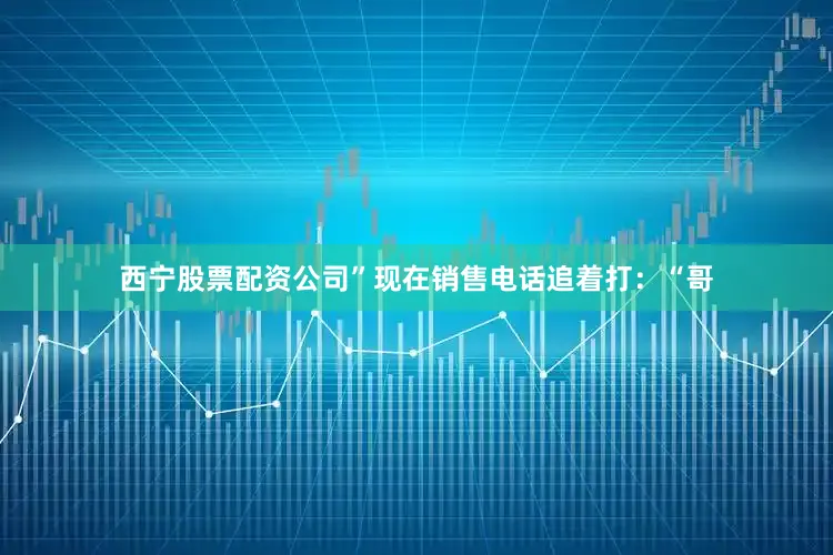 西宁股票配资公司”现在销售电话追着打：“哥