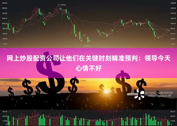 网上炒股配资公司让他们在关键时刻精准预判：领导今天心情不好