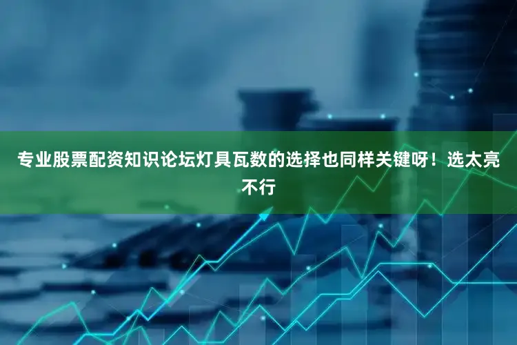专业股票配资知识论坛灯具瓦数的选择也同样关键呀！选太亮不行