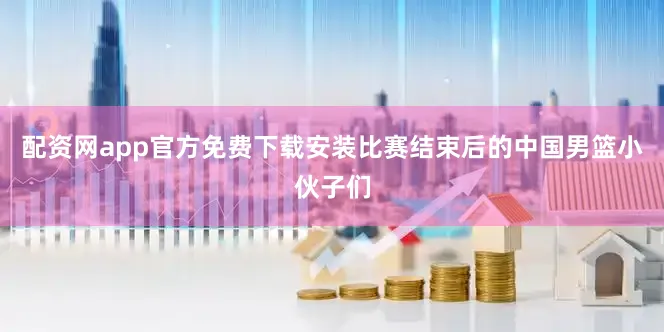 配资网app官方免费下载安装比赛结束后的中国男篮小伙子们